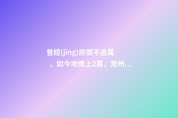 曾經(jīng)房價不過萬，如今地價上2萬，常州的房子還能買嗎，買哪里？